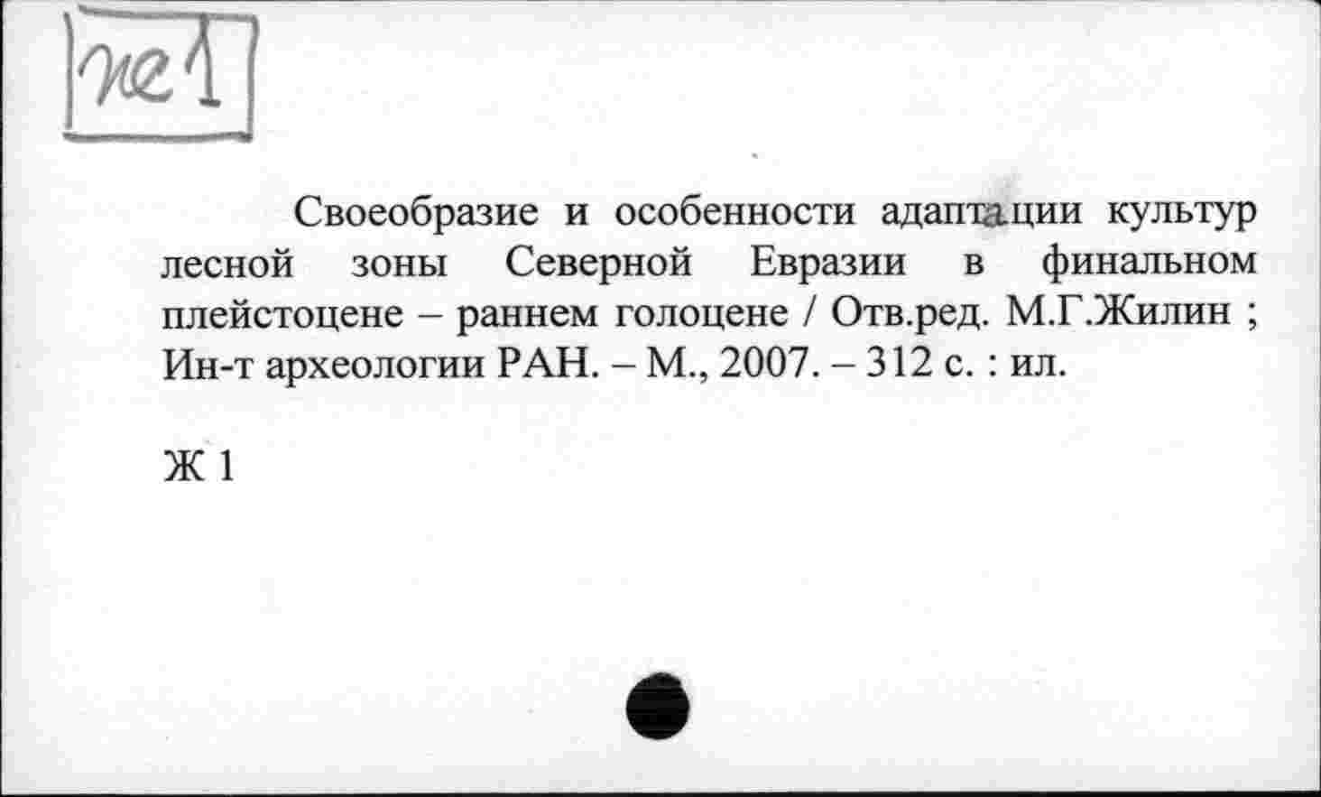 ﻿Своеобразие и особенности адаптации культур лесной зоны Северной Евразии в финальном плейстоцене - раннем голоцене / Отв.ред. М.Г.Жилин ; Ин-т археологии РАН. - М., 2007. - 312 с. : ил.
Ж 1